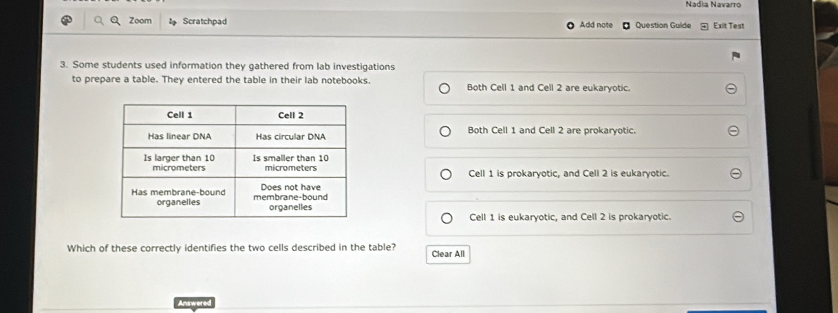 Nadia Navarro
a Zoom Scratchpad Add note Question Guide Exit Test
3. Some students used information they gathered from lab investigations
to prepare a table. They entered the table in their lab notebooks.
Both Cell 1 and Cell 2 are eukaryotic.
Both Cell 1 and Cell 2 are prokaryotic.
Cell 1 is prokaryotic, and Cell 2 is eukaryotic.
Cell 1 is eukaryotic, and Cell 2 is prokaryotic.
Which of these correctly identifies the two cells described in the table? Clear All
Answered