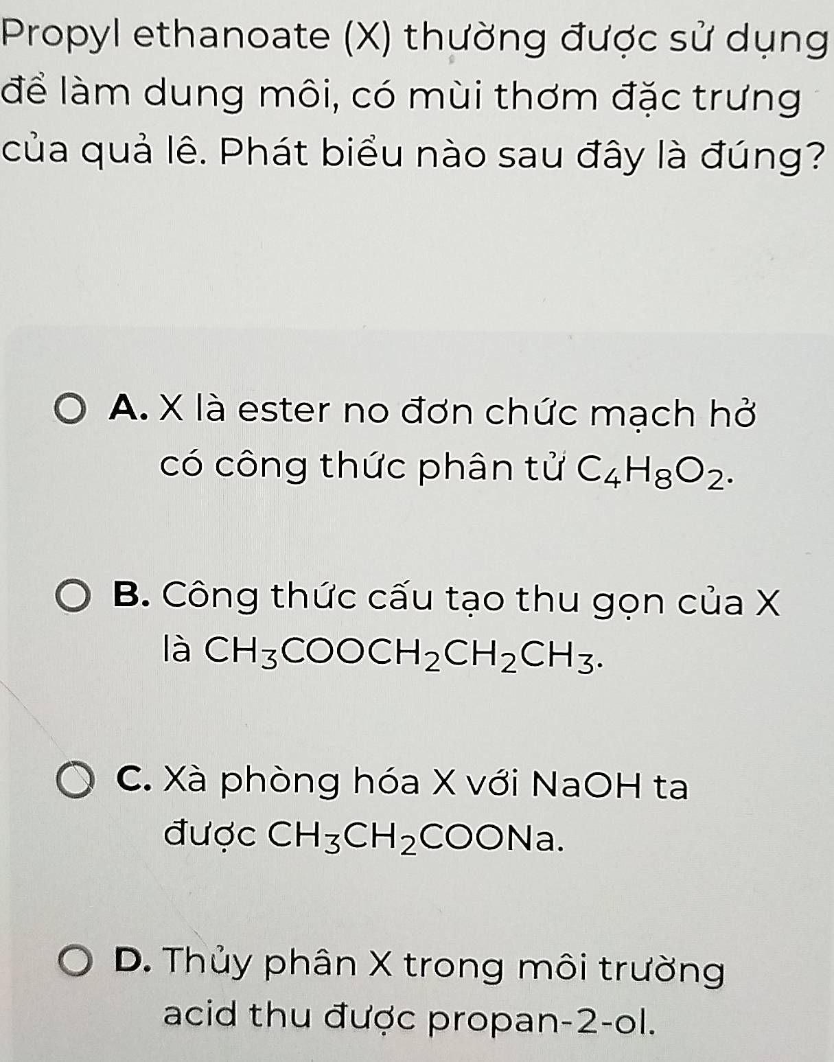 Propyl ethanoate (X) thường được sử dụng
để làm dung môi, có mùi thơm đặc trưng
của quả lê. Phát biểu nào sau đây là đúng?
A. X là ester no đơn chức mạch hở
có công thức phân tử C_4H_8O_2.
B. Công thức cấu tạo thu gọn của X
là CH_3COOCH_2CH_2CH_3.
C. Xà phòng hóa X với NaOH ta
được CH_3CH_2COONa
D. Thủy phân X trong môi trường
acid thu được propan -2 -ol.