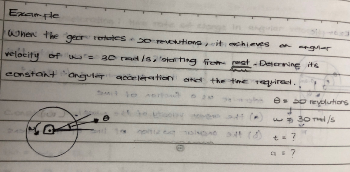 Example 
When the year rotates. 20 revolutions, it achieves on arguler 
velocity of w=30 radls, starting from rest. Determing its 
constant anguler acceleration and the time required.
θ =20 revolutions 
B ( ) 301ed/s
t= ?
a= ?