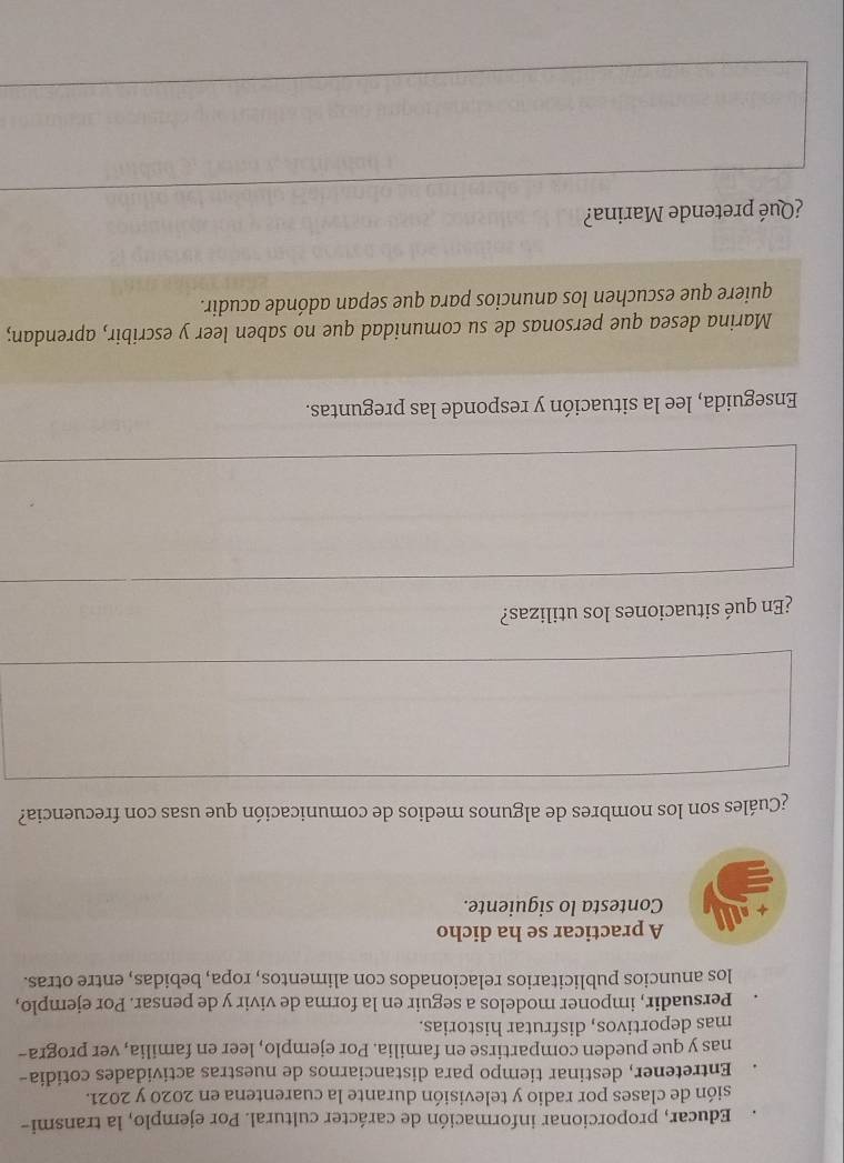 Educar, proporcionar información de carácter cultural. Por ejemplo, la transmi-
sión de clases por radio y televisión durante la cuarentena en 2020 y 2021.
Entretener, destinar tiempo para distanciarnos de nuestras actividades cotidia-
nas y que pueden compartirse en familia. Por ejemplo, leer en familia, ver progra-
mas deportivos, disfrutar historias.
Persuadir, imponer modelos a seguir en la forma de vivir y de pensar. Por ejemplo,
los anuncios publicitarios relacionados con alimentos, ropa, bebidas, entre otras.
A practicar se ha dicho
Contesta lo siguiente.
¿Cuáles son los nombres de algunos medios de comunicación que usas con frecuencia?
¿En qué situaciones los utilizas?
Enseguida, lee la situación y responde las preguntas.
Marina desea que personas de su comunidad que no saben leer y escribir, aprendan;
quiere que escuchen los anuncios para que sepan adónde acudir.
¿Qué pretende Marina?