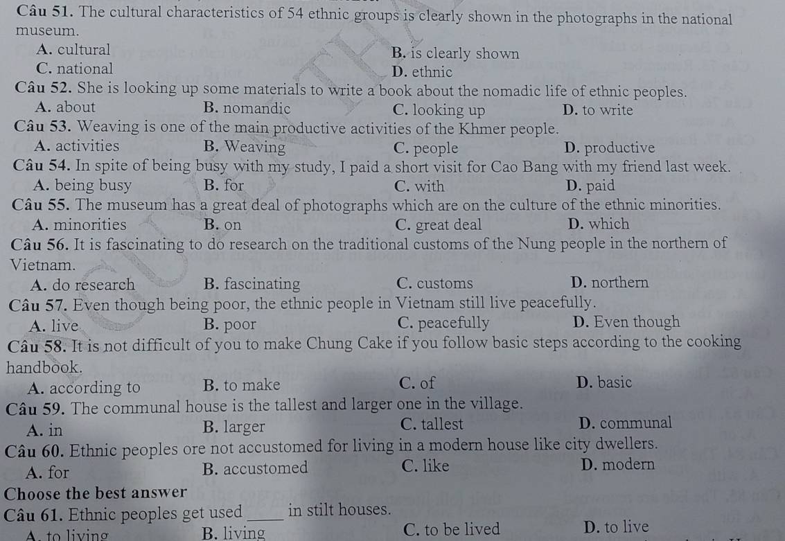 The cultural characteristics of 54 ethnic groups is clearly shown in the photographs in the national
museum.
A. cultural B. is clearly shown
C. national D. ethnic
Câu 52. She is looking up some materials to write a book about the nomadic life of ethnic peoples.
A. about B. nomandic C. looking up D. to write
Câu 53. Weaving is one of the main productive activities of the Khmer people.
A. activities B. Weaving C. people D. productive
Câu 54. In spite of being busy with my study, I paid a short visit for Cao Bang with my friend last week.
A. being busy B. for C. with D. paid
Câu 55. The museum has a great deal of photographs which are on the culture of the ethnic minorities.
A. minorities B. on C. great deal D. which
Câu 56. It is fascinating to do research on the traditional customs of the Nung people in the northern of
Vietnam.
A. do research B. fascinating C. customs D. northern
Câu 57. Even though being poor, the ethnic people in Vietnam still live peacefully.
A. live B. poor C. peacefully D. Even though
Câu 58. It is not difficult of you to make Chung Cake if you follow basic steps according to the cooking
handbook.
A. according to B. to make C. of D. basic
Câu 59. The communal house is the tallest and larger one in the village.
A. in B. larger C. tallest D. communal
Câu 60. Ethnic peoples ore not accustomed for living in a modern house like city dwellers.
A. for B. accustomed C. like D. modern
Choose the best answer
Câu 61. Ethnic peoples get used _in stilt houses.
A to living B. living C. to be lived D. to live