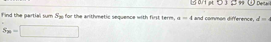 つ 3 % 99 Detail 
Find the partial sum S_20 for the arithmetic sequence with first term, a=4 and common difference, d=4
S_20=□