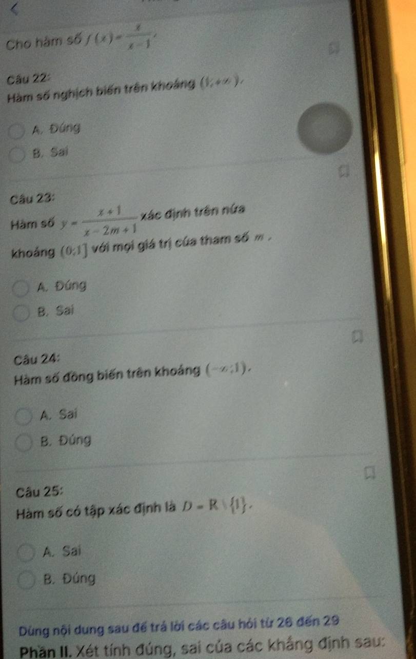 Cho hàm số f(x)= x/x-1 , 
Câu 22:
Hàm số nghịch biến trên khoảng (1,+∈fty ),
A, Đứng
B. Sai
Câu 23:
Hàm số y= (x+1)/x-2m+1  xác định trên nửa
khoáng (0;1] với mọi giá trị của tham số m.
A. Đúng
B. Sai
Câu 24:
Hàm số đồng biến trên khoảng (-∞:1).
A. Sai
B. Đứng
Câu 25:
Hàm số có tập xác định là D=R  1.
A. Sai
B. Đúng
Dùng nội dung sau để trá lời các câu hỏi từ 26 đến 29
Phần II. Xét tính đúng, sai của các khẳng định sau: