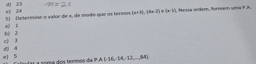 d) 23
e) 24
5) Determine o valor de x, de modo que os termos (x+3), (4x-2) e (x-1) , Nessa ordem, formem uma P.A.
a) 1
b 2
c) 3
d) 4
e) 5
ular a soma dos termos da P.A(-16,-14,-12,...,84).