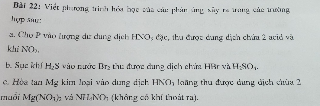 Viết phương trình hóa học của các phản ứng xảy ra trong các trường 
hợp sau: 
a. Cho P vào lượng dư dung dịch HNO₃ đặc, thu được dung dịch chứa 2 acid và 
khí NO_2. 
b. Sục khí H_2S vào nước Br_2 thu được dung dịch chứa HBr và H_2SO_4. 
c. Hòa tan Mg kim loại vào dung dịch HNO_3 loãng thu được dung dịch chứa 2
muối Mg(NO_3)_2 và NH_4NO_3 (không có khí thoát ra).