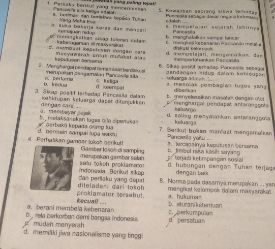 jawaban yang paling tepat!
ds
1. Perilaku berikut yang mencerminkan 5. Kewajiban seorang siswa terhada a
Pancasila sila ketiga adalah       
a. beriman dan bertakwa kepáda Tuhan adalah Pancasila sebagai dasar negara Indonesia 3
Yang Maha Esa
b. suka bekerja keras dan mencari a. mempelajari sejarah lahirnya
kemajuan hidup Pancasila
meningkatkan sikap toleran dalam b. menghafalkan sampai lancar
keberagaman di masyarakat c. mengkaji kebenaran Pancasila melalui
diskusi kelompok
d. membuat keputusan dengan cara d. mempelajari, mengamalkan, dan
musyawarah untuk mufakat atau
keputusan bersama mempertahankan Pancasila
2. Menghargai pendapat teman saat berdiskusi 6. Sikap positif terhadap Pancasila sebagai
merupakan pengamalan Pancasila sila .... pandangan hidup dalam kehidupan
a. pertama c. ketiga keluarga adalah ...
b. kedua d. keempat a. menolak pembagian tugas yang
diberikan
3. Sikap positif terhadap Pancasila dalam b. menyelesaikan masalah dengan otot
kehidupan keluarga dapat ditunjukkan . menghargai pendapat antaranggota
dengan cara .... keluarga
a. membayar pajak d. saling menyalahkan antaranggota
b. melaksanakan tugas bila diperlukan keluarga
berbakti kepada orang tua 7. Berikut bukan manfaat mengamalkan
d. bermain sampai lupa waktu Pancasila yaitu ....
a. tercapainya keputusan bersama
4. Perhatikan gambar tokoh berikut! b. timbul rasa kasih sayang
Gambar tokoh di samping
merupakan gambar salah c. terjadi ketimpangan sosial
satu tokoh proklamator d. hubungan dengan Tuhan terjaga
Indonesia. Berikut sikap dengan baik
dan perilaku yang dapat 8. Norma pada dasarnya merupakan ... yan
diteladani dari tokoh mengikat kelompok dalam masyarakat.
proklamator tersebut. a. hukuman
kecuali .... b. aturan/ketentuan
a. berani membela kebenaran c. perkumpulan
b.  rela berkorban demi bangsa Indonesia d. persatuan
. mudah menyerah
d. memiliki jiwa nasionalisme yang tinggi