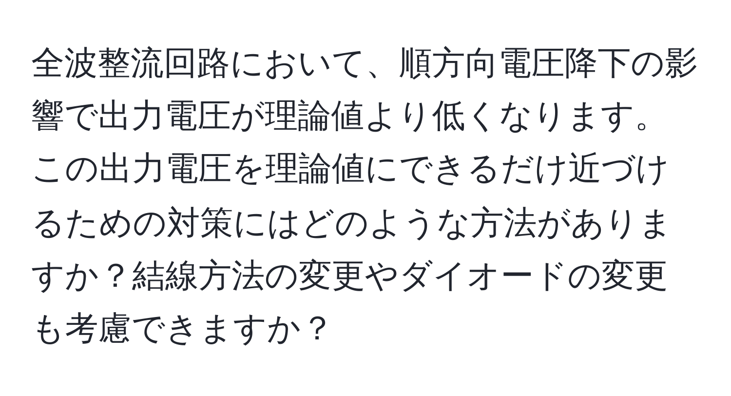 全波整流回路において、順方向電圧降下の影響で出力電圧が理論値より低くなります。この出力電圧を理論値にできるだけ近づけるための対策にはどのような方法がありますか？結線方法の変更やダイオードの変更も考慮できますか？