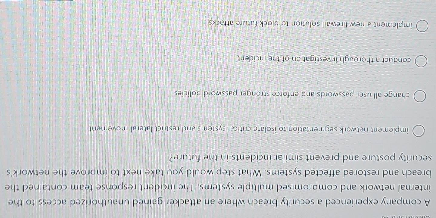 A company experienced a security breach where an attacker gained unauthorized access to the
internal network and compromised multiple systems. The incident response team contained the
breach and restored affected systems. What step would you take next to improve the network's
security posture and prevent similar incidents in the future?
implement network segmentation to isolate critical systems and restrict lateral movement
change all user passwords and enforce stronger password policies
conduct a thorough investigation of the incident
implement a new firewall solution to block future attacks
