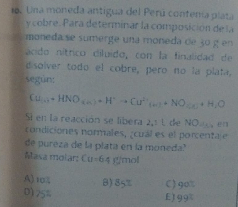 Una moneda antigua del Perú contenía plata
y cobre. Para determinar la composición de la
moneda se sumerge una moneda de 3º g en
ácido nítrico diluido, con la finalidad de
disolver todo el cobre, pero no la plata,
según:
Cu_(x)+HNO_(x))+H^+to Cu^(2+)(u)+NO_2(g)+H_2O
Si en la reacción se libera 2,1 L de NO., en
condiciones normales, ¿cuál es el porcentaje
de pureza de la plata en la moneda?
Masa molar: Cu=64 g/mol
A) 10% B) 85%
C) 90%
D) 75%
E) 99%