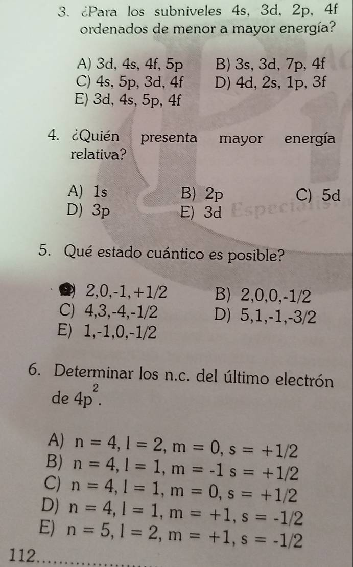 ¿Para los subniveles 4s, 3d, 2p, 4f
ordenados de menor a mayor energía?
A) 3d, 4s, 4f, 5p B) 3s, 3d, 7p, 4f
C) 4s, 5p, 3d, 4f D) 4d, 2s, 1p, 3f
E) 3d, 4s, 5p, 4f
4. ¿Quién presenta mayor energía
relativa?
A) 1s B) 2p C) 5d
D) 3p E) 3d
5. Qué estado cuántico es posible?
) 2, 0, -1, +1/2 B) 2, 0, 0, -1/2
C) 4, 3, -4, -1/2 D) 5, 1, -1, -3/2
E) 1, -1, 0, -1/2
6. Determinar los n.c. del último electrón
de 4p^2.
A) n=4, l=2, m=0, s=+1/2
B) n=4, l=1, m=-1s=+1/2
C) n=4, l=1, m=0, s=+1/2
D) n=4, l=1, m=+1, s=-1/2
E) n=5, l=2, m=+1, s=-1/2
112.