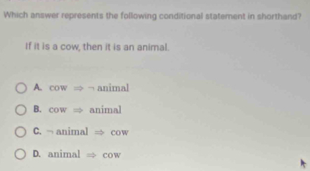 Which answer represents the following conditional statement in shorthand?
If it is a cow, then it is an animal.
A. cowRightarrow animal
B. cowRightarrow animal
C. □ animal cow
D. animalRightarrow cow