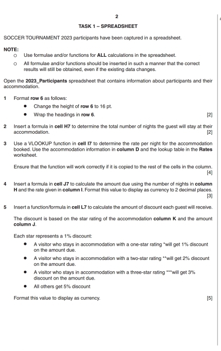 TASK 1 - SPREADSHEET
SOCCER TOURNAMENT 2023 participants have been captured in a spreadsheet.
NOTE:
Use formulae and/or functions for ALL calculations in the spreadsheet.
All formulae and/or functions should be inserted in such a manner that the correct
results will still be obtained, even if the existing data changes.
Open the 2023_Participants spreadsheet that contains information about participants and their
accommodation.
1 Format row 6 as follows:
Change the height of row 6 to 16 pt.
Wrap the headings in row 6. [2]
2 Insert a formula in cell H7 to determine the total number of nights the guest will stay at their
accommodation.
[2]
3 Use a VLOOKUP function in cell 17 to determine the rate per night for the accommodation
booked. Use the accommodation information in column D and the lookup table in the Rates
worksheet.
Ensure that the function will work correctly if it is copied to the rest of the cells in the column.
[4]
4 Insert a formula in cell J7 to calculate the amount due using the number of nights in column
H and the rate given in column I. Format this value to display as currency to 2 decimal places.
[3]
5 Insert a function/formula in cell L7 to calculate the amount of discount each guest will receive.
The discount is based on the star rating of the accommodation column K and the amount
column J.
Each star represents a 1% discount:
A visitor who stays in accommodation with a one-star rating *will get 1% discount
on the amount due.
A visitor who stays in accommodation with a two-star rating **will get 2% discount
on the amount due.
A visitor who stays in accommodation with a three-star rating ***will get 3%
discount on the amount due.
All others get 5% discount
Format this value to display as currency. [5]