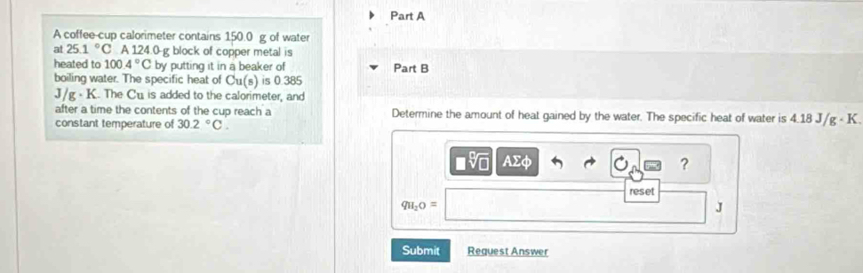 A coffee-cup calorimeter contains 150.0 g of water 
at 25.1°C A 124.0-g block of copper metal is 
heated to 100.4°C by putting it in a beaker of Part B 
boiling water. The specific heat of Cu(s) is 0 385
J/g· K The Cu is added to the calorimeter, and 
after a time the contents of the cup reach a Determine the amount of heat gained by the water. The specific heat of water is 4.18 J/g - K. 
constant temperature of 30.2°C.
□ sqrt[□](□ ) AΣφ
? 
reset
qH_2O=
J
Submit Request Answer