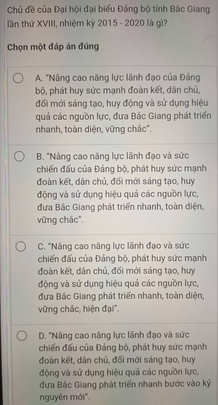 Chủ đề của Đại hội đại biểu Đảng bộ tỉnh Bắc Giang
lần thứ XVIII, nhiệm kỳ 2015 - 2020 là gì?
Chọn một đáp án đúng
A. "Nâng cao năng lực lãnh đạo của Đáng
bộ, phát huy sức mạnh đoàn kết, dân chủ,
đổi mới sáng tạo, huy động và sử dụng hiệu
quả các nguồn lực, đưa Bắc Giang phát triển
nhanh, toàn diện, vững chắc".
B. “Nâng cao năng lực lãnh đạo và sức
chiến đấu của Đảng bộ, phát huy sức mạnh
đoàn kết, dân chủ, đổi mới sáng tạo, huy
động và sử dụng hiệu quả các nguồn lực,
đưa Bắc Giang phát triển nhanh, toàn diện,
vững chắc".
C. “Nâng cao năng lực lãnh đạo và sức
chiến đấu của Đảng bộ, phát huy sức mạnh
đoàn kết, dân chủ, đổi mới sáng tạo, huy
động và sử dụng hiệu quả các nguồn lực,
đưa Bắc Giang phát triển nhanh, toàn diện,
vững chắc, hiện đại".
D. “Nâng cao năng lực lãnh đạo và sức
chiến đấu của Đảng bộ, phát huy sức mạnh
đoàn kết, dân chủ, đổi mới sáng tạo, huy
động và sử dụng hiệu quả các nguồn lực,
đưa Bắc Giang phát triển nhanh bước vào kỷ
nguyên mới",