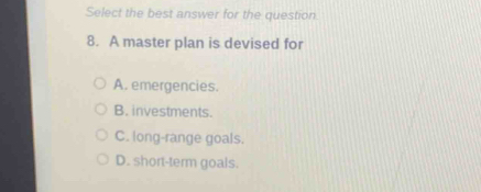 Select the best answer for the question
8. A master plan is devised for
A. emergencies.
B. investments.
C. long-range goals.
D. short-term goals.