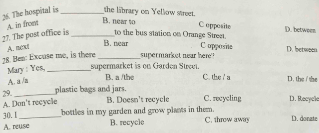 The hospital is _the library on Yellow street.
A. in front
B. near to C opposite D. between
27. The post office is_ to the bus station on Orange Street.
B. near
A. next C opposite D. between
28. Ben: Excuse me, is there _supermarket near here?
Mary : Yes, _supermarket is on Garden Street.
A. a /a
B. a /the C. the / a D. the / the
29. _plastic bags and jars.
A. Don’t recycle B. Doesn’t recycle C. recycling D. Recycle
30. I_ bottles in my garden and grow plants in them.
A. reuse B. recycle C. throw away D. donate