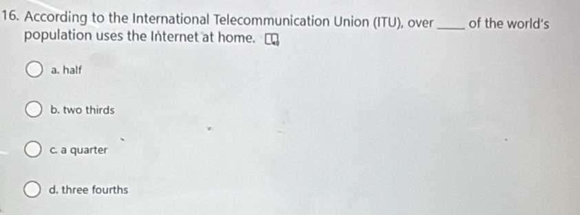 According to the International Telecommunication Union (ITU), over _of the world's
population uses the Internet at home.
a. half
b. two thirds
c. a quarter
d. three fourths