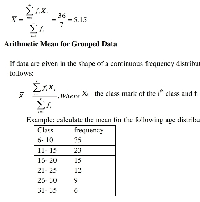 overline X=frac (sumlimits _i=1)^1f_iX_i(sumlimits _i=1)^1f_i= 36/7 =5.15
Arithmetic Mean for Grouped Data 
If data are given in the shape of a continuous frequency distribut 
follows:
overline X=frac (sumlimits _i=1)^kf_iX_i(sumlimits _i=1)^kf_i ,Where X_i= the class mark of the i^(th) class and f
Example: calculate the mean for the following age distribu