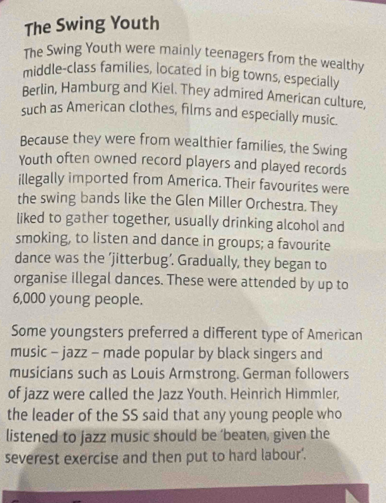 The Swing Youth 
The Swing Youth were mainly teenagers from the wealthy 
middle-class families, located in big towns, especially 
Berlin, Hamburg and Kiel. They admired American culture, 
such as American clothes, films and especially music. 
Because they were from wealthier families, the Swing 
Youth often owned record players and played records 
illegally imported from America. Their favourites were 
the swing bands like the Glen Miller Orchestra. They 
liked to gather together, usually drinking alcohol and 
smoking, to listen and dance in groups; a favourite 
dance was the ’jitterbug’. Gradually, they began to 
organise illegal dances. These were attended by up to
6,000 young people. 
Some youngsters preferred a different type of American 
music - jazz - made popular by black singers and 
musicians such as Louis Armstrong. German followers 
of jazz were called the Jazz Youth. Heinrich Himmler, 
the leader of the SS said that any young people who 
listened to jazz music should be ‘beaten, given the 
severest exercise and then put to hard labour'.