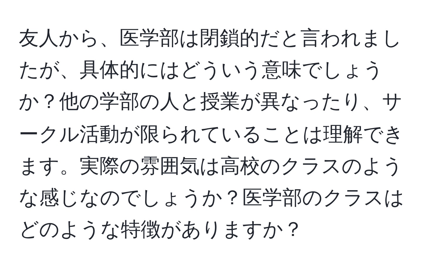 友人から、医学部は閉鎖的だと言われましたが、具体的にはどういう意味でしょうか？他の学部の人と授業が異なったり、サークル活動が限られていることは理解できます。実際の雰囲気は高校のクラスのような感じなのでしょうか？医学部のクラスはどのような特徴がありますか？