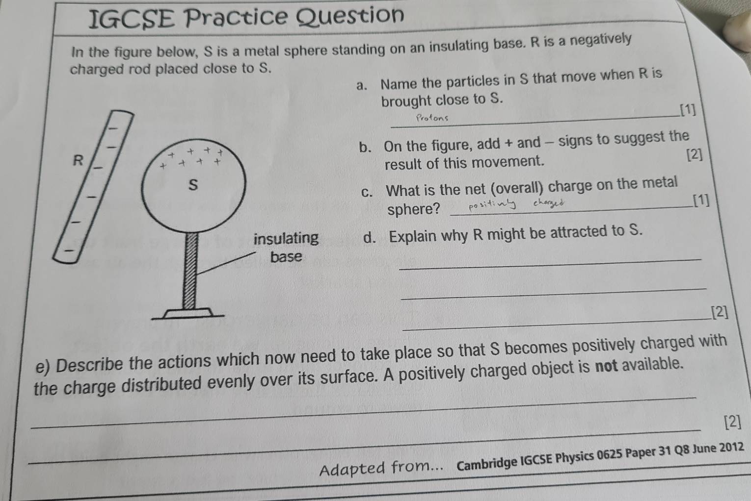 IGCSE Practice Question 
In the figure below, S is a metal sphere standing on an insulating base. R is a negatively 
charged rod placed close to S. 
a. Name the particles in S that move when R is 
_ 
brought close to S. 
[1] 
b. On the figure, add + and - signs to suggest the 
[2] 
result of this movement. 
c. What is the net (overall) charge on the metal 
sphere?_ 
[1] 
d. Explain why R might be attracted to S. 
_ 
_ 
_ 
[2] 
e) Describe the actions which now need to take place so that S becomes positively charged with 
_ 
the charge distributed evenly over its surface. A positively charged object is not available. 
_ 
[2] 
_ 
Adαpted from… Cambridge IGCSE Physics 0625 Paper 31 Q8 June 2012 
_