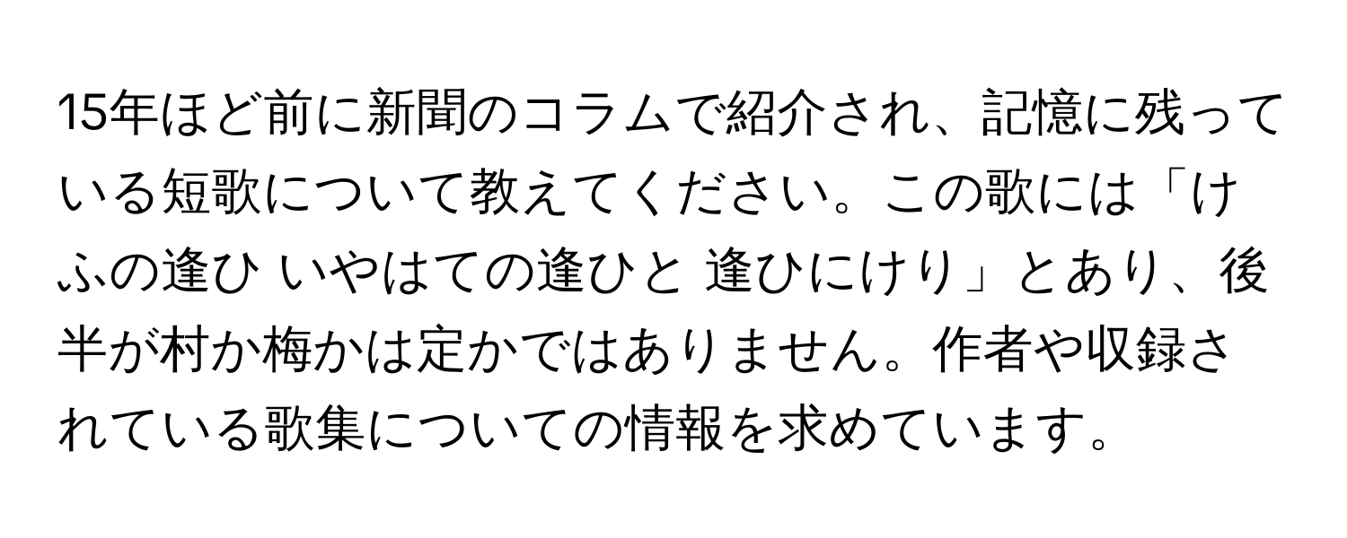 15年ほど前に新聞のコラムで紹介され、記憶に残っている短歌について教えてください。この歌には「けふの逢ひ いやはての逢ひと 逢ひにけり」とあり、後半が村か梅かは定かではありません。作者や収録されている歌集についての情報を求めています。