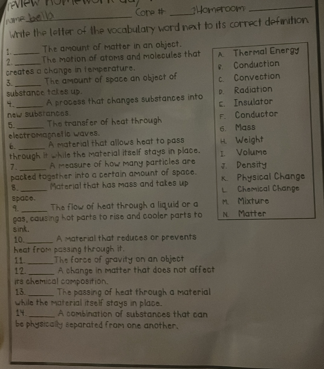 Core # _Homeroom
_
rme
_
Write the letter of the vocabulary word next to its correct definition.
1. The amount of matter in an object.
2._ _The motion of atoms and molecules that A. Thermal Energy
creates a change in temperature.
8. Conduction
3. _The amount of space an object of
c. Convection
substance takes up.
4. _A process that changes substances into D. Radiation
new substances. E. Insulator
5. _The transfer of heat through F. Conductor
elestramagnetic waves. 6. Mass
6. _A material that allows heat to pass H. Weight
through it while the material itself stays in place. I. Volume
7. _A measure of how many particles are J. Density
packed together into a certain amount of space. K Physical Change
8. _Material that has mass and takes up
L.Chemical Change
space.
9._ The flow of heat through a liquid or a m. Mixture
gas, causing hot parts to rise and cooler parts to N. Matter
sint.
10. _A material that reduces or prevents
heat from passing through it.
11. _The force of gravity on an object
12. _A change in matter that does not affect
its chemical composition.
13. _The passing of heat through a material
while the material itself stays in place.
14._ A combination of substances that can
be physically separated from one another.