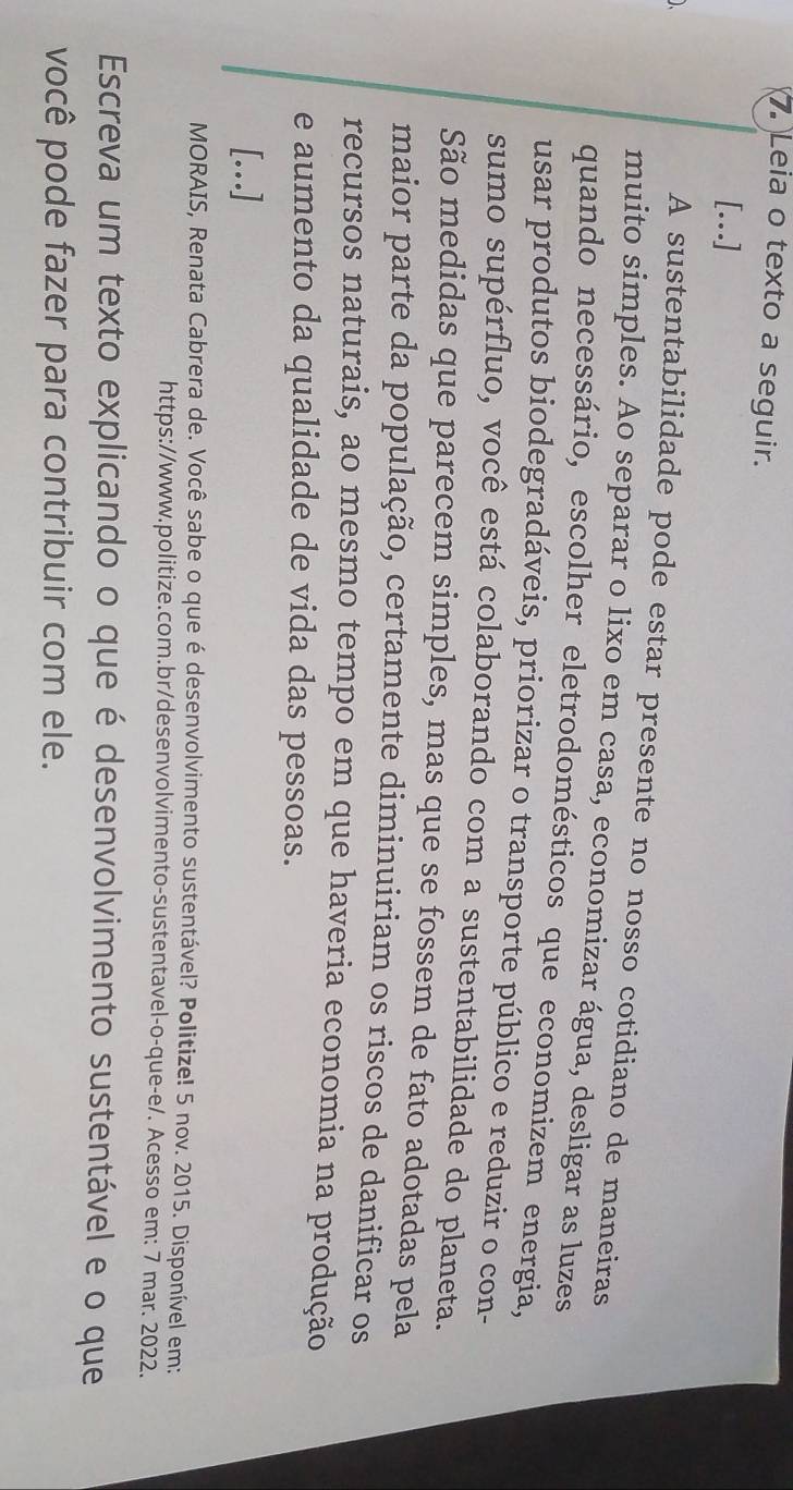 Leia o texto a seguir. 
[.] 
A sustentabilidade pode estar presente no nosso cotidiano de maneiras 
muito simples. Ao separar o lixo em casa, economizar água, desligar as luzes 
quando necessário, escolher eletrodomésticos que economizem energia, 
usar produtos biodegradáveis, priorizar o transporte público e reduzir o con- 
sumo supérfluo, você está colaborando com a sustentabilidade do planeta. 
São medidas que parecem simples, mas que se fossem de fato adotadas pela 
maior parte da população, certamente diminuiriam os riscos de danificar os 
recursos naturais, ao mesmo tempo em que haveria economia na produção 
e aumento da qualidade de vida das pessoas. 
[..] 
MORAIS, Renata Cabrera de. Você sabe o que é desenvolvimento sustentável? Politize! 5 nov. 2015. Disponível em: 
https://www.politize.com.br/desenvolvimento-sustentavel-o-que-e/. Acesso em: 7 mar. 2022. 
Escreva um texto explicando o que é desenvolvimento sustentável e o que 
você pode fazer para contribuir com ele.