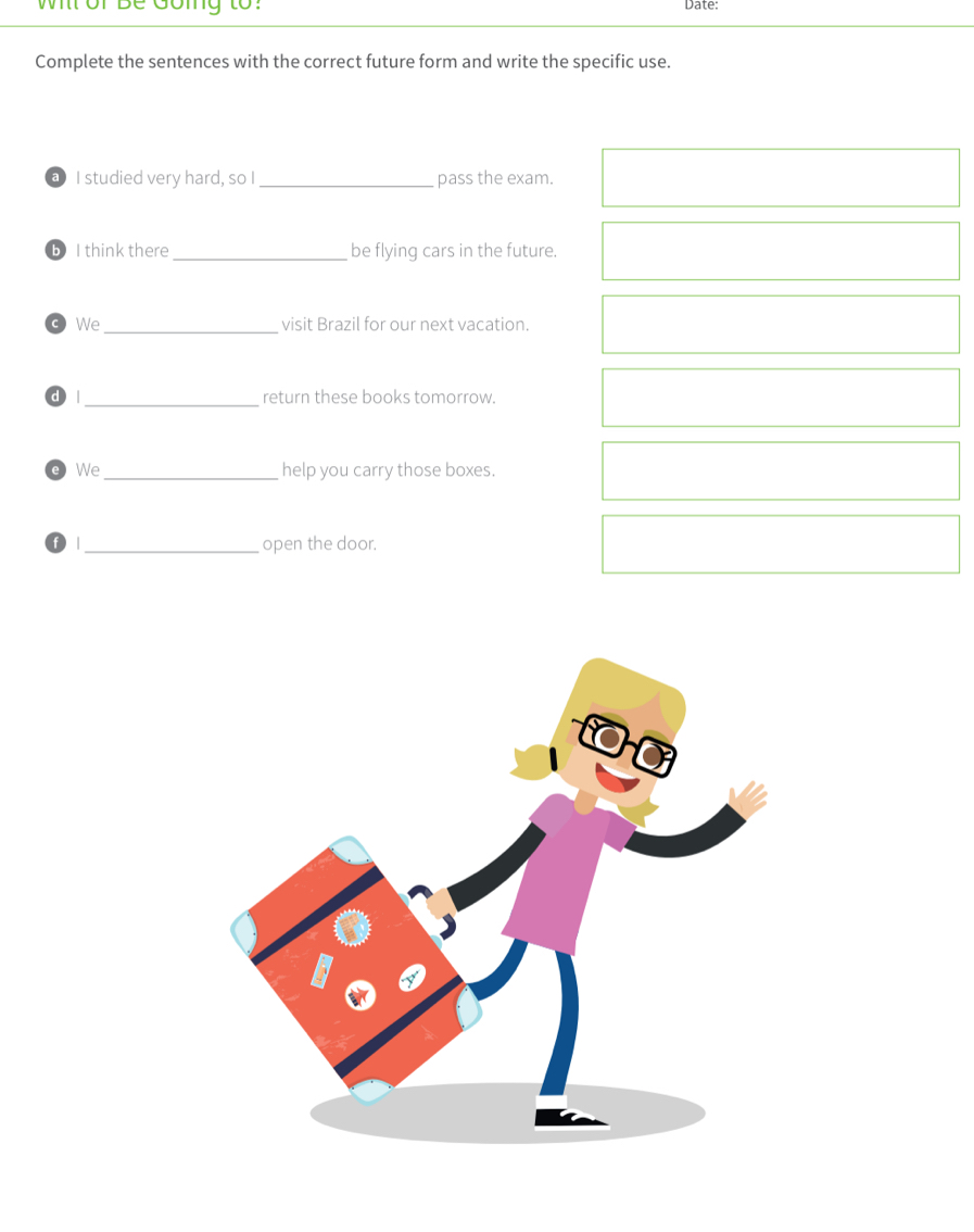 wi or be Going to: Date: 
Complete the sentences with the correct future form and write the specific use. 
a I studied very hard, so I _pass the exam. 
b I think there_ be flying cars in the future. 
We_ visit Brazil for our next vacation. 
d | _return these books tomorrow. 
We_ help you carry those boxes. 
_open the door.