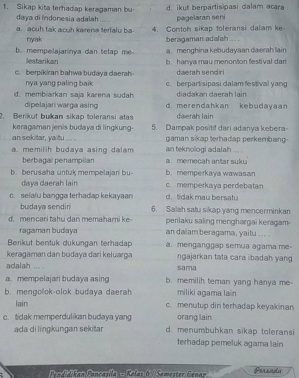 Sikap kita terhadap keragaman bu- d. ikut berpartisipasi dalam acara
daya di Indonesia adalah ... . pagelaran seni
a. acuh tak acuh karena terlalu ba- 4. Contoh sikap toleransi dalam ke-
nyak beragaman adalah ... .
b. mempelajarinya dan tetap me- a. menghina kebudayaan daerah lain
lestarikan b. hanya mau menonton festival dari
c. berpikiran bahwa budaya daerah- daerah sendiri
nya yang paling baik c. berpartisipasi dalam festival yang
d. membiarkan saja karena sudah diadakan daerah lain
dipelajari warga asing d. merendahkan kebudayaan
2. Berikut bukan sikap toleransi atas daerah lain
keragaman jenis budaya di lingkung- 5. Dampak positif dari adanya kebera-
an sekitar, yaitu ... . gaman sikap terhadap perkembang-
a. memilih budaya asing dalam an teknologi adalah ... .
berbagai penampilan a. memecah antar suku
b. berusaha untuk mempelajari bu- b. memperkaya wawasan
daya daerah lain c. memperkaya perdebatan
c. selalu bangga terhadap kekayaan d. tidak mau bersatu
budaya sendiri 6. Salah satu sikap yang mencerminkan
d. mencari tahu dan memahami ke- perilaku saling menghargai keragam-
ragaman budaya an dalam beragama, yaitu ... .
Berikut bentuk dukungan terhadap a. menganggap semua agama me-
keragaman dan budaya dari keluarga ngajarkan tata cara ibadah yang
adalah ... . sama
a. mempelajari budaya asing b. memilih teman yang hanya me-
b. mengolok-olok budaya daerah miliki agama lain
lain c. menutup diri terhadap keyakinan
c. tidak memperdulikan budaya yang orang lain
ada di lingkungan sekitar d. menumbuhkan sikap toleransi
terhadap pemeluk agama lain
Pendidikan Pancasila - Kelas 6 / Semester Genar
Persada