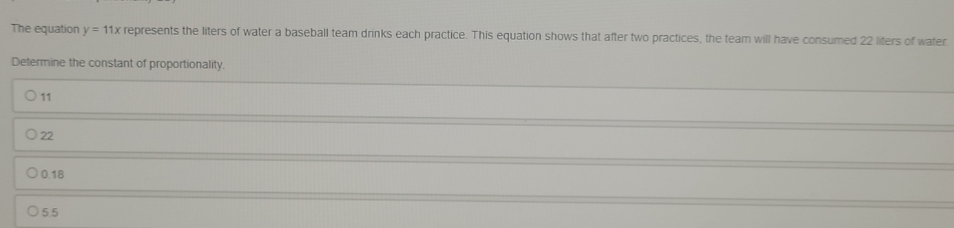 The equation y=11x represents the liters of water a baseball team drinks each practice. This equation shows that after two practices, the team will have consumed 22 liters of water
Determine the constant of proportionality.
11
22
0.18
5.5