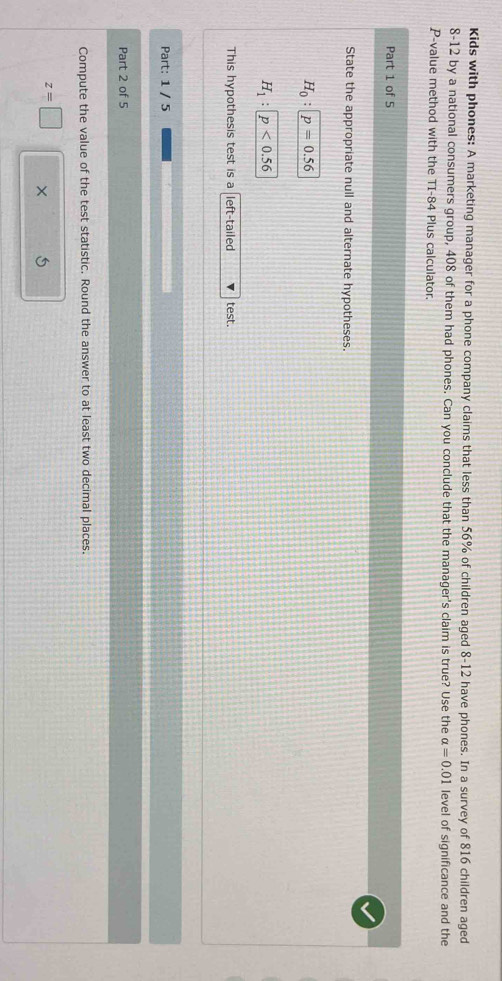 Kids with phones: A marketing manager for a phone company claims that less than 56% of children aged 8-12 have phones. In a survey of 816 children aged
8-12 by a national consumers group, 408 of them had phones. Can you conclude that the manager's claim is true? Use the alpha =0.01 level of significance and the
P -value method with the TI-84 Plus calculator. 
Part 1 of 5 
State the appropriate null and alternate hypotheses.
H_0:p=0.56
H_1:p<0.56
This hypothesis test is a left-tailed test. 
Part: 1 / 5 
Part 2 of 5 
Compute the value of the test statistic. Round the answer to at least two decimal places.
z=□ ×