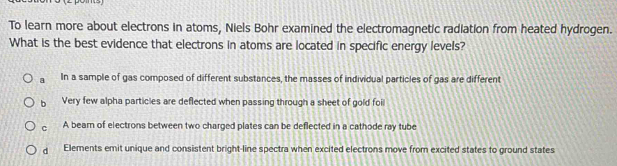 To learn more about electrons in atoms, Niels Bohr examined the electromagnetic radiation from heated hydrogen.
What is the best evidence that electrons in atoms are located in specific energy levels?
a In a sample of gas composed of different substances, the masses of individual particles of gas are different
b Very few alpha particles are deflected when passing through a sheet of gold foil
c A beam of electrons between two charged plates can be deflected in a cathode ray tube
d Elements emit unique and consistent bright-line spectra when excited electrons move from excited states to ground states