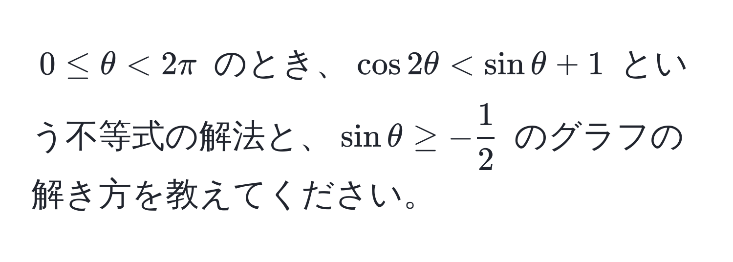 $0 ≤ θ < 2π$ のとき、$ cos 2θ < sin θ + 1 $ という不等式の解法と、$sin θ ≥ - 1/2 $ のグラフの解き方を教えてください。