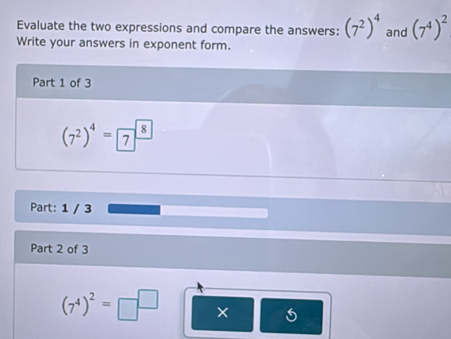 Evaluate the two expressions and compare the answers: (7^2)^4 and (7^4)^2
Write your answers in exponent form. 
Part 1 of 3
(7^2)^4= 7^((8))
Part: 1 / 3 
Part 2 of 3
(7^4)^2=□^(□)
×