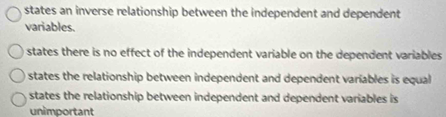 states an inverse relationship between the independent and dependent
variables.
states there is no effect of the independent variable on the dependent variables
states the relationship between independent and dependent variables is equal
states the relationship between independent and dependent variables is
unimportant