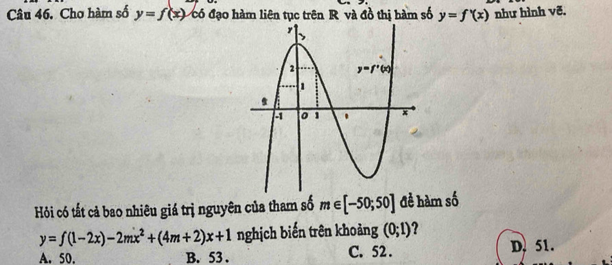 Cho hàm số y=f(x) có đạo hàm liên tục trên R và đồ thị hàm số y=f'(x) như hình vẽ.
Hỏi có tất cả bao nhiêu giá trị nguyên của tham số m∈ [-50;50] đề hàm số
y=f(1-2x)-2mx^2+(4m+2)x+1 nghịch biến trên khoảng (0;1) ?
A. 50. B. 53 . C. 52 .
D. 51.