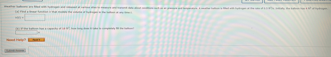 Weather balloons are filled with hydrogen and released at various sites to measure and transmit data about conditions such as air pressure and temperature. A weather balloon is filled with hydrogen at the rate of 0.5 ft³/s. Initially, the balloon has 4ft^3 of hydrogen. 
(a) Find a linear function V that models the volume of hydrogen in the balloon at any time t.
V(t)=□
(b) If the balloon has a capacity of 18ft^3 , how long does it take to completely fill the balloon? 
Need Help? Read it 
Submit Answer