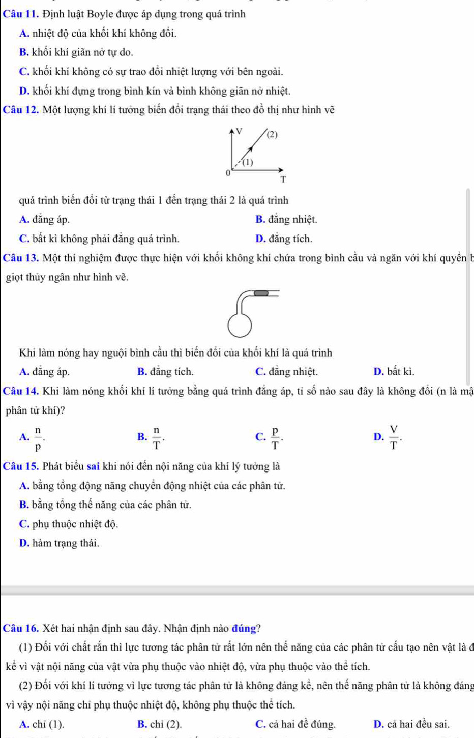 Định luật Boyle được áp dụng trong quá trình
A. nhiệt độ của khối khí không đổi.
B. khối khí giãn nở tự do.
C. khối khí không có sự trao đổi nhiệt lượng với bên ngoài.
D. khối khí đựng trong bình kín và bình không giãn nở nhiệt.
Câu 12. Một lượng khí lí tưởng biến đồi trạng thái theo đồ thị như hình vẽ
quá trình biến đồi từ trạng thái 1 đến trạng thái 2 là quá trình
A. đẳng áp. B. đẳng nhiệt.
C. bất kì không phải đẳng quá trình. D. đẳng tích.
Câu 13. Một thí nghiệm được thực hiện với khối không khí chứa trong bình cầu và ngăn với khí quyền b
giọt thủy ngân như hình vẽ.
5
Khi làm nóng hay nguội bình cầu thì biến đổi của khối khí là quá trình
A. đẳng áp. B. đẳng tích. C. đẳng nhiệt. D. bất kì.
Câu 14. Khi làm nóng khối khí lí tưởng bằng quá trình đẳng áp, tỉ số nào sau đây là không đồi (n là mật
phân tử khí)?
A.  n/p .  n/T .  p/T .  V/T .
B.
C.
D.
Câu 15. Phát biểu sai khi nói đến nội năng của khí lý tưởng là
A. bằng tổng động năng chuyển động nhiệt của các phân tử.
B. bằng tổng thế năng của các phân tử.
C. phụ thuộc nhiệt độ.
D. hàm trạng thái.
Câu 16. Xét hai nhận định sau đây. Nhận định nào đúng?
(1) Đối với chất rắn thì lực tương tác phân tử rất lớn nên thế năng của các phân tử cấu tạo nên vật là đ
kể vì vật nội năng của vật vừa phụ thuộc vào nhiệt độ, vừa phụ thuộc vào thể tích.
(2) Đối với khí lí tưởng vì lực tương tác phân tử là không đáng kể, nên thế năng phân tử là không đáng
vì vậy nội năng chỉ phụ thuộc nhiệt độ, không phụ thuộc thể tích.
A. chi (1). B. chi (2). C. cả hai đề đúng. D. cả hai đều sai.