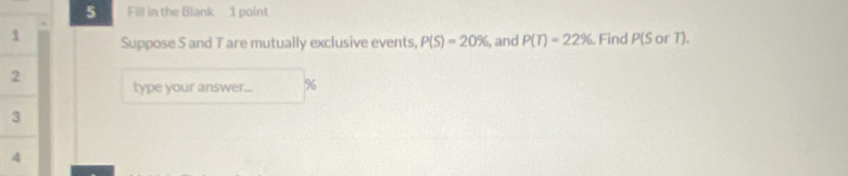 Fill in the Blank 1 point 
Suppose S and Tare mutually exclusive events, P(S)=20% , and P(T)=22%. Find P(S^(wedge)
type your answer... % 6