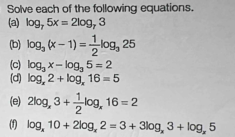 Solve each of the following equations. 
(a) log _75x=2log _73
(b) log _3(x-1)= 1/2 log _325
(c) log _3x-log _35=2
(d) log _x2+log _x16=5
(e) 2log _x3+ 1/2 log _x16=2
(f) log _x10+2log _x2=3+3log _x3+log _x5