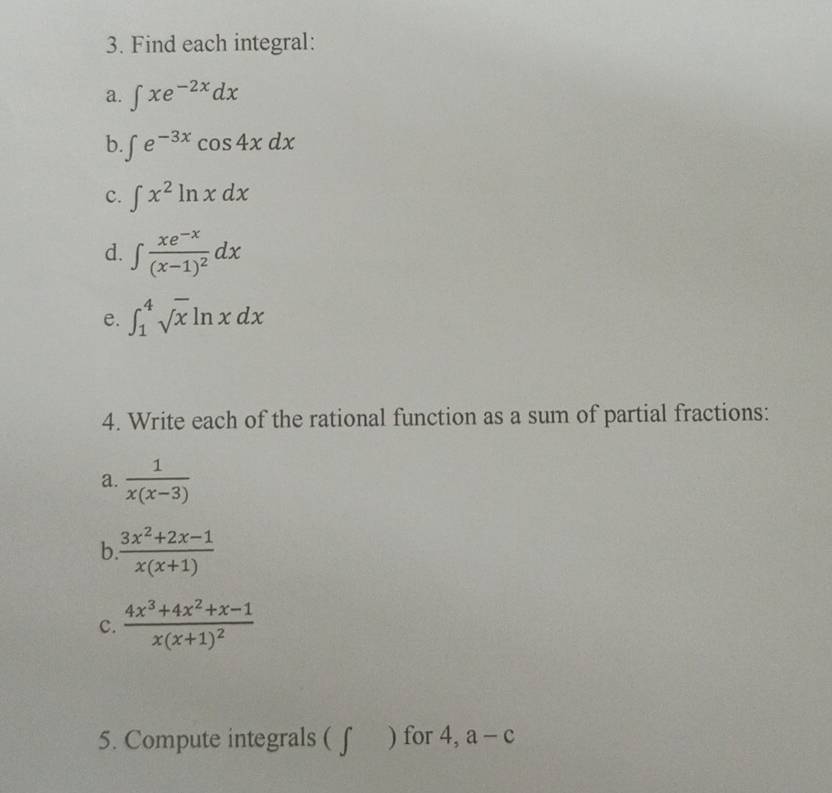 Find each integral: 
a. ∈t xe^(-2x)dx
b. ∈t e^(-3x)cos 4xdx
c. ∈t x^2ln xdx
d. ∈t frac xe^(-x)(x-1)^2dx
e. ∈t _1^(4sqrt x)ln xdx
4. Write each of the rational function as a sum of partial fractions: 
a.  1/x(x-3) 
b  (3x^2+2x-1)/x(x+1) 
c. frac 4x^3+4x^2+x-1x(x+1)^2
5. Compute integrals ( ∫ ) for 4, a-c