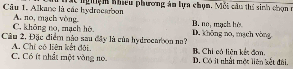 trác nghiệm nhiều phương án lựa chọn. Mỗi câu thí sinh chọn 1
Câu 1. Alkane là các hydrocarbon
A. no, mạch vòng. B. no, mạch hở.
C. không no, mạch hở. D. không no, mạch vòng.
Câu 2. Đặc điểm nào sau đây là của hydrocarbon no?
A. Chỉ có liên kết đôi. B. Chỉ có liên kết đơn.
C. Có ít nhất một vòng no. D. Có ít nhất một liên kết đôi.