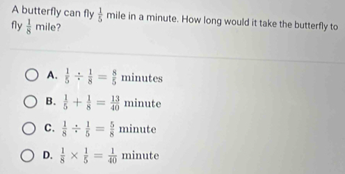 A butterfly can fly  1/5 r mile in a minute. How long would it take the butterfly to
fly  1/8 mile ?
A.  1/5 /  1/8 = 8/5  minutes
B.  1/5 + 1/8 = 13/40  minute
C.  1/8 /  1/5 = 5/8  minute
D.  1/8 *  1/5 = 1/40  minute