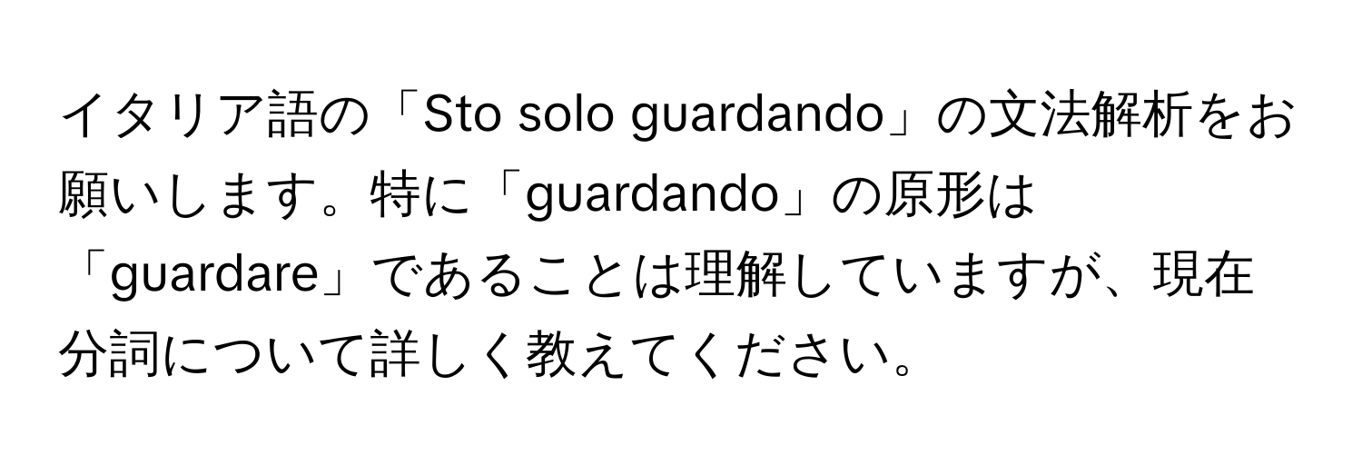 イタリア語の「Sto solo guardando」の文法解析をお願いします。特に「guardando」の原形は「guardare」であることは理解していますが、現在分詞について詳しく教えてください。