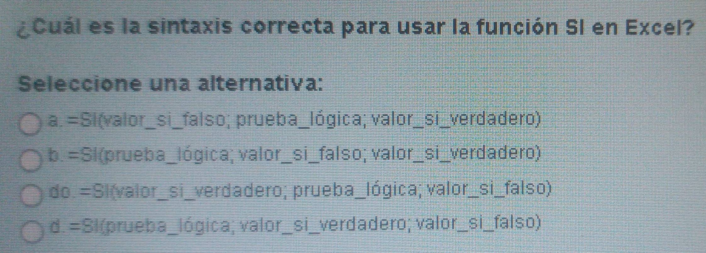 ¿Cuál es la sintaxis correcta para usar la función SI en Excel?
Seleccione una alternativa:
a. =Sl(valor_si_falso; prueba_lógica; valor_si_verdadero)
b. =Sl(prueba_lógica; valor_si_falso; valor_si_verdadero)
do.=Sl(valor_si_verdadero; prueba_lógica; valor_si_falso)
d. =Sl(prueba_lógica; valor_si_verdadero; valor_si_falso)