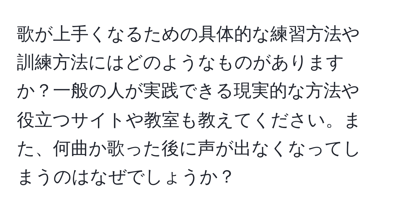 歌が上手くなるための具体的な練習方法や訓練方法にはどのようなものがありますか？一般の人が実践できる現実的な方法や役立つサイトや教室も教えてください。また、何曲か歌った後に声が出なくなってしまうのはなぜでしょうか？