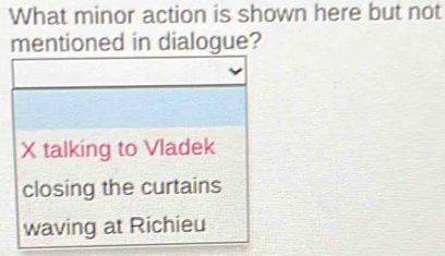 What minor action is shown here but not
mentioned in dialogue?
X talking to Vladek
closing the curtains
waving at Richieu