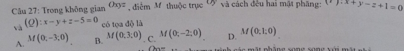 Trong không gian Oxyz diểm M thuộc trục Ở và cách đêu hai mặt phăng: x+y-z+1=0
a (Q):x-y+z-5=0 có tọa độ là
A. M(0;-3;0)
B. M(0;3;0) C. M(0;-2;0) D. M(0;1;0)
a măt nhăng song song với mã