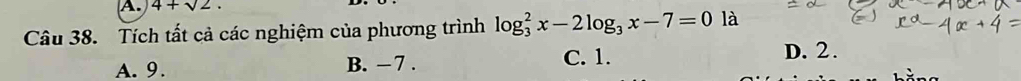 4+sqrt(2). 
Câu 38. Tích tất cả các nghiệm của phương trình log _3^(2x-2log _3)x-7=0 là
A. 9. B. − 7 . C. 1.
D. 2.